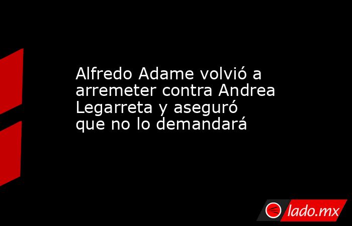 Alfredo Adame volvió a arremeter contra Andrea Legarreta y aseguró que no lo demandará. Noticias en tiempo real