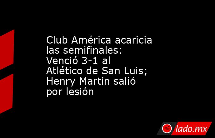 Club América acaricia las semifinales: Venció 3-1 al Atlético de San Luis; Henry Martín salió por lesión. Noticias en tiempo real