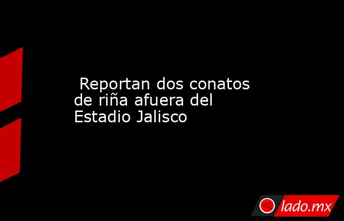  Reportan dos conatos de riña afuera del Estadio Jalisco. Noticias en tiempo real