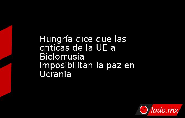 Hungría dice que las críticas de la UE a Bielorrusia imposibilitan la paz en Ucrania. Noticias en tiempo real