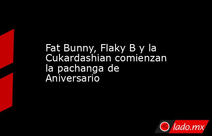 Fat Bunny, Flaky B y la Cukardashian comienzan la pachanga de Aniversario. Noticias en tiempo real
