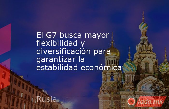 El G7 busca mayor flexibilidad y diversificación para garantizar la estabilidad económica. Noticias en tiempo real