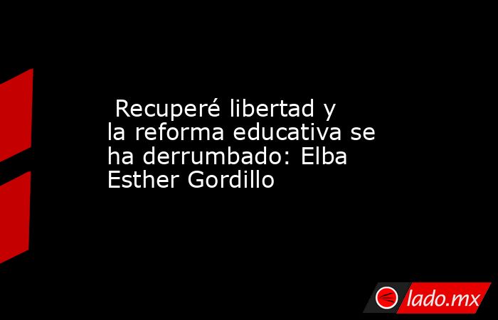  Recuperé libertad y la reforma educativa se ha derrumbado: Elba Esther Gordillo. Noticias en tiempo real