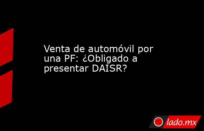 Venta de automóvil por una PF: ¿Obligado a presentar DAISR?. Noticias en tiempo real