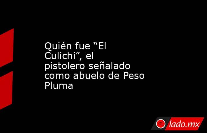 Quién fue “El Culichi”, el pistolero señalado como abuelo de Peso Pluma. Noticias en tiempo real