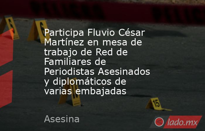 Participa Fluvio César Martínez en mesa de trabajo de Red de Familiares de Periodistas Asesinados y diplomáticos de varias embajadas. Noticias en tiempo real