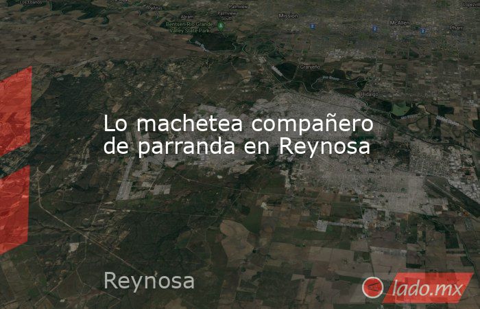 Lo machetea compañero de parranda en Reynosa. Noticias en tiempo real
