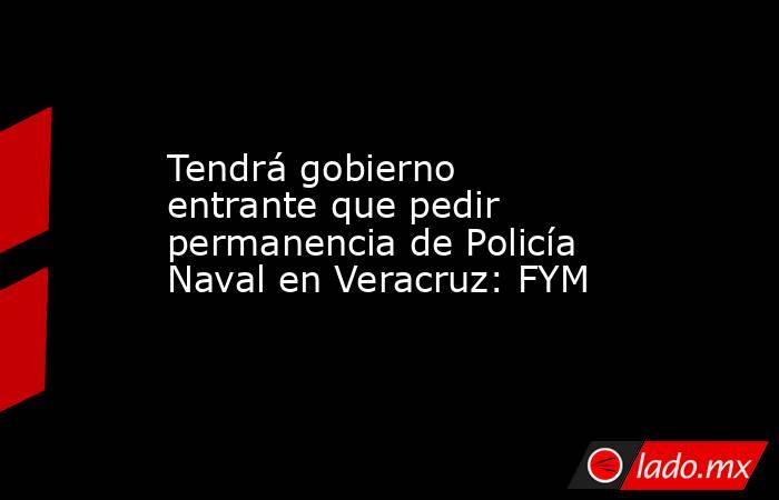 Tendrá gobierno entrante que pedir permanencia de Policía Naval en Veracruz: FYM. Noticias en tiempo real