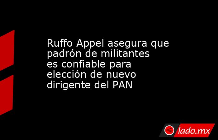 Ruffo Appel asegura que padrón de militantes es confiable para elección de nuevo dirigente del PAN. Noticias en tiempo real