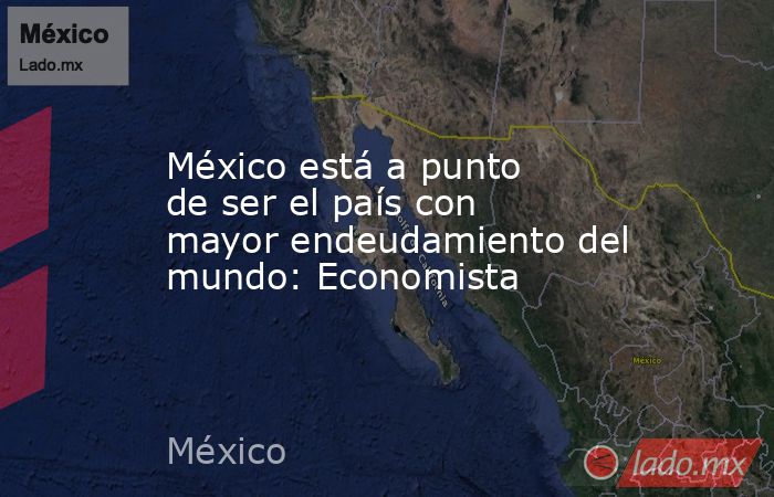 México está a punto de ser el país con mayor endeudamiento del mundo: Economista. Noticias en tiempo real