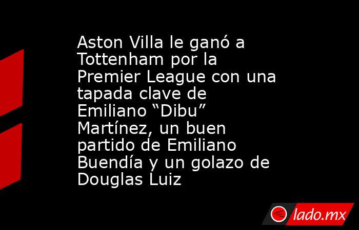 Aston Villa le ganó a Tottenham por la Premier League con una tapada clave de Emiliano “Dibu” Martínez, un buen partido de Emiliano Buendía y un golazo de Douglas Luiz. Noticias en tiempo real