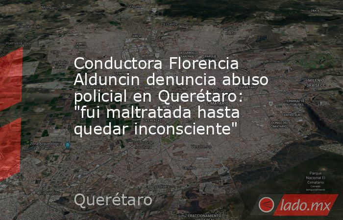 Conductora Florencia Alduncin denuncia abuso policial en Querétaro: 