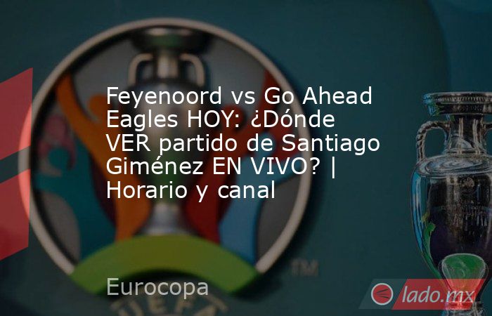 Feyenoord vs Go Ahead Eagles HOY: ¿Dónde VER partido de Santiago Giménez EN VIVO? | Horario y canal. Noticias en tiempo real