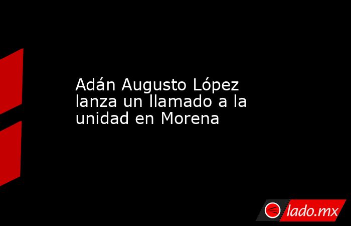 Adán Augusto López lanza un llamado a la unidad en Morena. Noticias en tiempo real