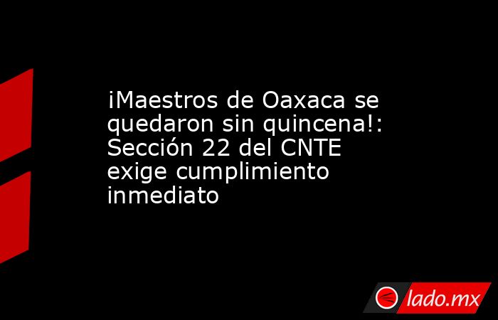 ¡Maestros de Oaxaca se quedaron sin quincena!: Sección 22 del CNTE exige cumplimiento inmediato. Noticias en tiempo real