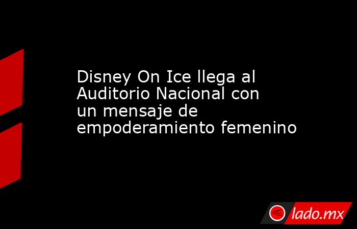 Disney On Ice llega al Auditorio Nacional con un mensaje de empoderamiento femenino. Noticias en tiempo real