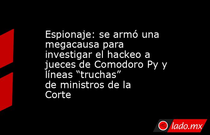 Espionaje: se armó una megacausa para investigar el hackeo a jueces de Comodoro Py y líneas “truchas” de ministros de la Corte. Noticias en tiempo real