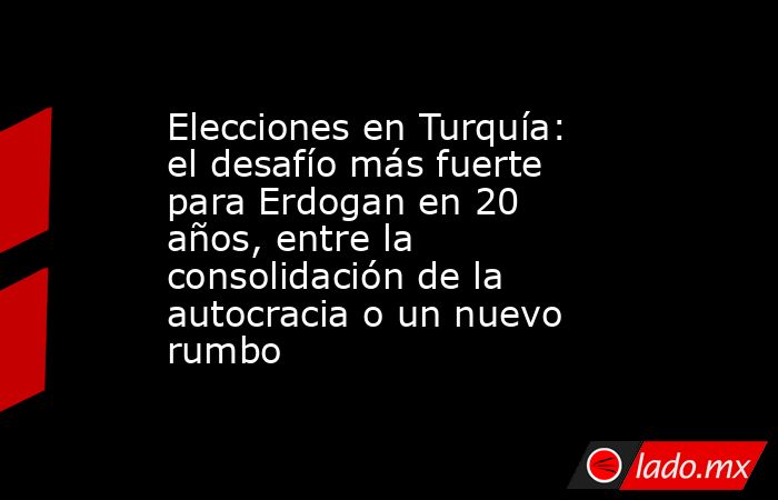 Elecciones en Turquía: el desafío más fuerte para Erdogan en 20 años, entre la consolidación de la autocracia o un nuevo rumbo. Noticias en tiempo real