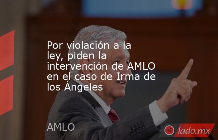 Por violación a la ley, piden la intervención de AMLO en el caso de Irma de los Ángeles. Noticias en tiempo real