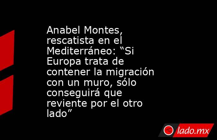 Anabel Montes, rescatista en el Mediterráneo: “Si Europa trata de contener la migración con un muro, sólo conseguirá que reviente por el otro lado”. Noticias en tiempo real