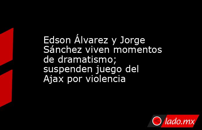 Edson Álvarez y Jorge Sánchez viven momentos de dramatismo; suspenden juego del Ajax por violencia. Noticias en tiempo real