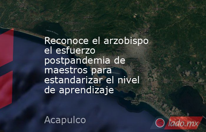 Reconoce el arzobispo el esfuerzo postpandemia de maestros para estandarizar el nivel de aprendizaje. Noticias en tiempo real
