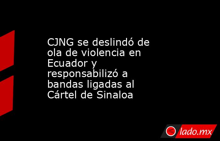 CJNG se deslindó de ola de violencia en Ecuador y responsabilizó a bandas ligadas al Cártel de Sinaloa. Noticias en tiempo real