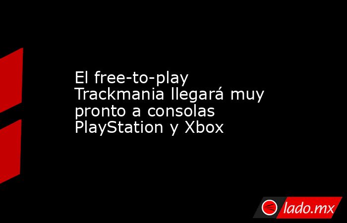 El free-to-play Trackmania llegará muy pronto a consolas PlayStation y Xbox. Noticias en tiempo real