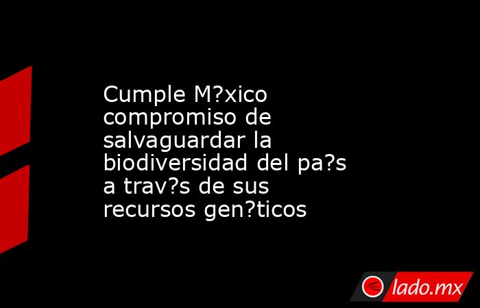 Cumple M?xico compromiso de salvaguardar la biodiversidad del pa?s a trav?s de sus recursos gen?ticos. Noticias en tiempo real