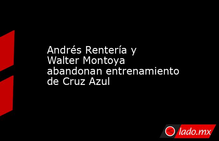 Andrés Rentería y Walter Montoya abandonan entrenamiento de Cruz Azul. Noticias en tiempo real