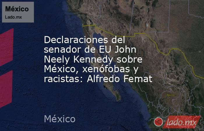 Declaraciones del senador de EU John Neely Kennedy sobre México, xenófobas y racistas: Alfredo Femat. Noticias en tiempo real