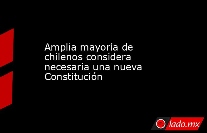 Amplia mayoría de chilenos considera necesaria una nueva Constitución. Noticias en tiempo real