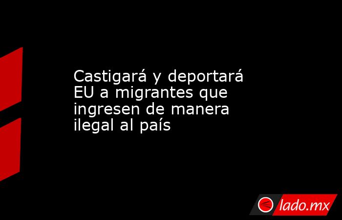 Castigará y deportará EU a migrantes que ingresen de manera ilegal al país. Noticias en tiempo real