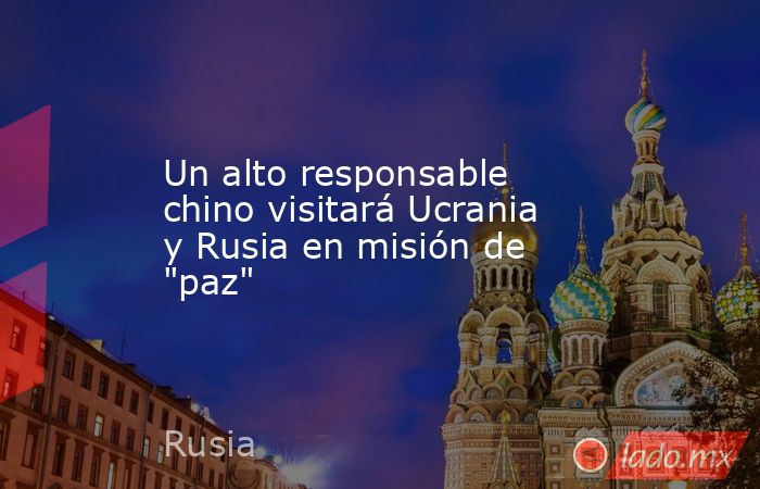 Un alto responsable chino visitará Ucrania y Rusia en misión de 
