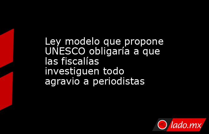 Ley modelo que propone UNESCO obligaría a que las fiscalías investiguen todo agravio a periodistas. Noticias en tiempo real