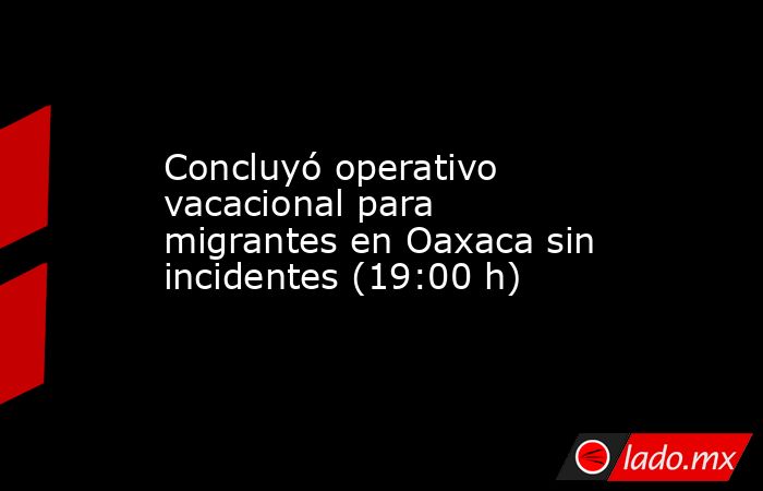 Concluyó operativo vacacional para migrantes en Oaxaca sin incidentes (19:00 h). Noticias en tiempo real