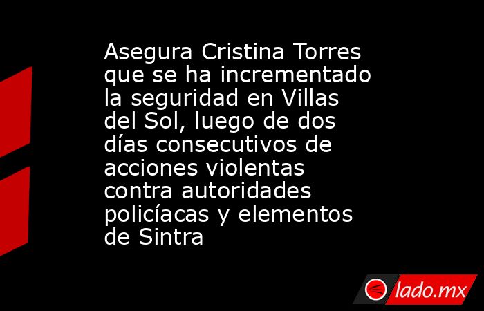 Asegura Cristina Torres que se ha incrementado la seguridad en Villas del Sol, luego de dos días consecutivos de acciones violentas contra autoridades policíacas y elementos de Sintra. Noticias en tiempo real