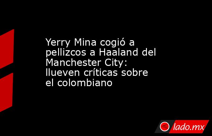 Yerry Mina cogió a pellizcos a Haaland del Manchester City: llueven críticas sobre el colombiano. Noticias en tiempo real
