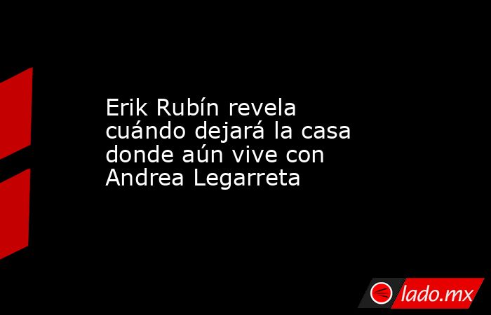 Erik Rubín revela cuándo dejará la casa donde aún vive con Andrea Legarreta. Noticias en tiempo real
