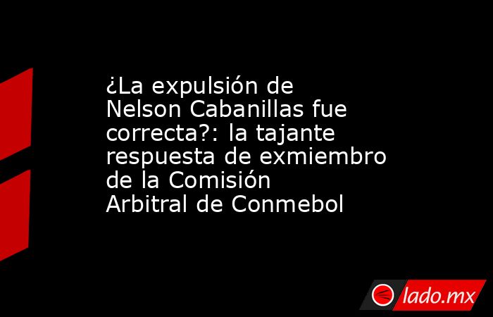 ¿La expulsión de Nelson Cabanillas fue correcta?: la tajante respuesta de exmiembro de la Comisión Arbitral de Conmebol. Noticias en tiempo real