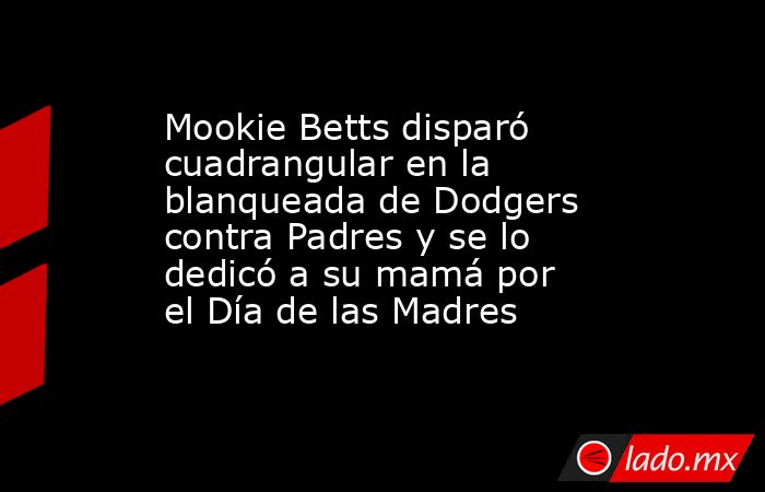 Mookie Betts disparó cuadrangular en la blanqueada de Dodgers contra Padres y se lo dedicó a su mamá por el Día de las Madres. Noticias en tiempo real