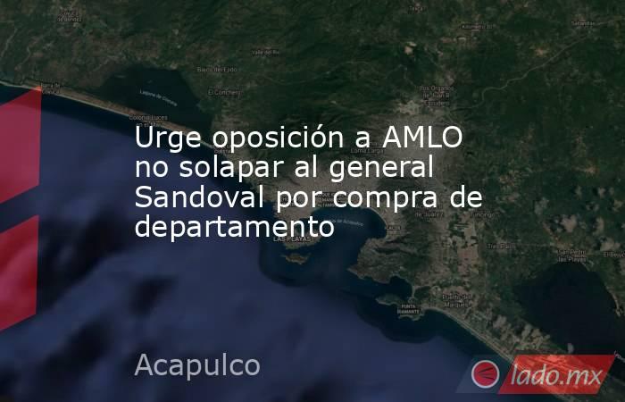 Urge oposición a AMLO no solapar al general Sandoval por compra de departamento. Noticias en tiempo real