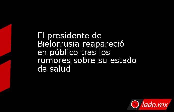 El presidente de Bielorrusia reapareció en público tras los rumores sobre su estado de salud. Noticias en tiempo real