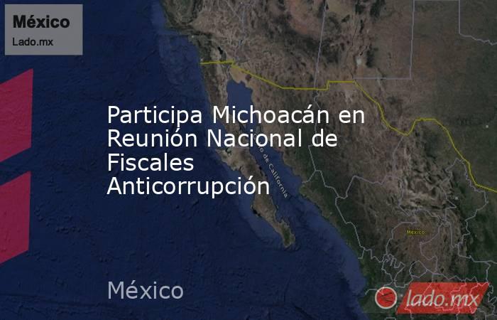 Participa Michoacán en Reunión Nacional de Fiscales Anticorrupción. Noticias en tiempo real