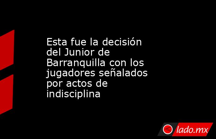 Esta fue la decisión del Junior de Barranquilla con los jugadores señalados por actos de indisciplina. Noticias en tiempo real