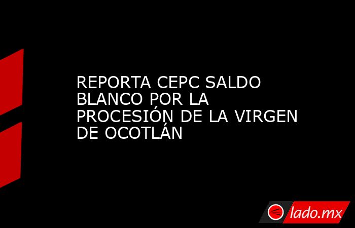 REPORTA CEPC SALDO BLANCO POR LA PROCESIÓN DE LA VIRGEN DE OCOTLÁN. Noticias en tiempo real