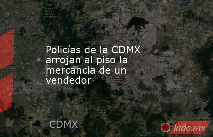 Policías de la CDMX arrojan al piso la mercancía de un vendedor . Noticias en tiempo real