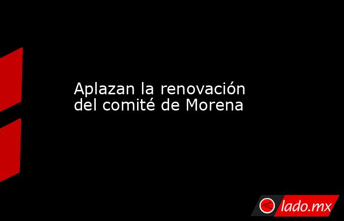 Aplazan la renovación del comité de Morena. Noticias en tiempo real