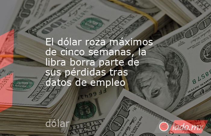 El dólar roza máximos de cinco semanas, la libra borra parte de sus pérdidas tras datos de empleo. Noticias en tiempo real