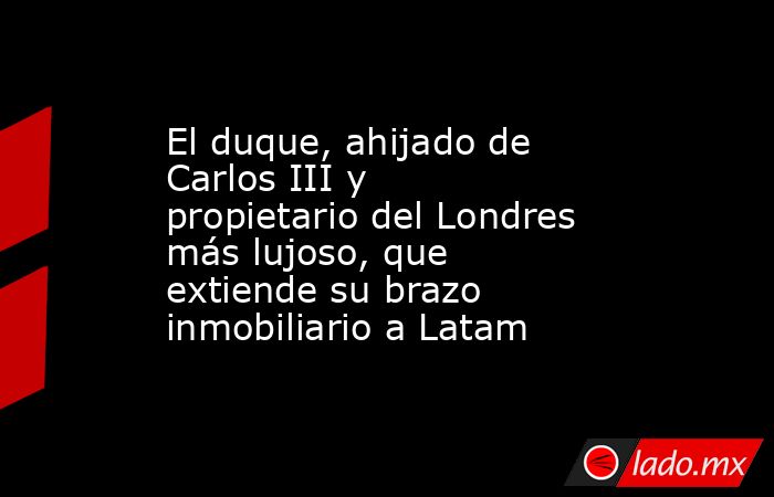 El duque, ahijado de Carlos III y propietario del Londres más lujoso, que extiende su brazo inmobiliario a Latam. Noticias en tiempo real